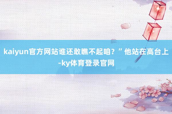 kaiyun官方网站谁还敢瞧不起咱？”他站在高台上-ky体育登录官网