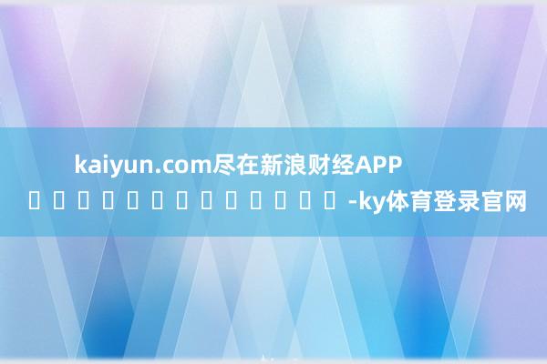 kaiyun.com尽在新浪财经APP            													-ky体育登录官网