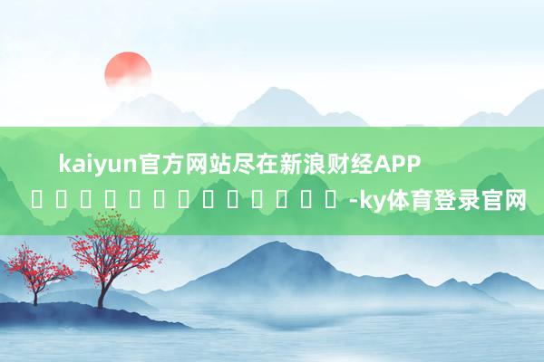 kaiyun官方网站尽在新浪财经APP            													-ky体育登录官网