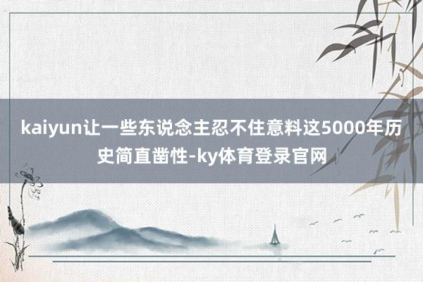 kaiyun让一些东说念主忍不住意料这5000年历史简直凿性-ky体育登录官网