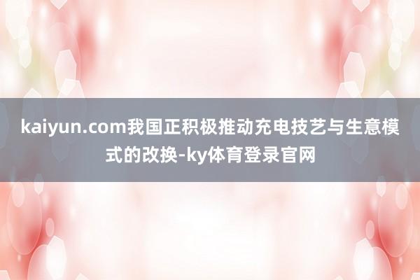 kaiyun.com我国正积极推动充电技艺与生意模式的改换-ky体育登录官网