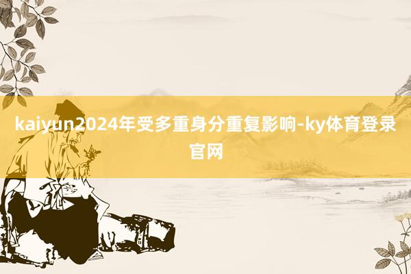 kaiyun2024年受多重身分重复影响-ky体育登录官网