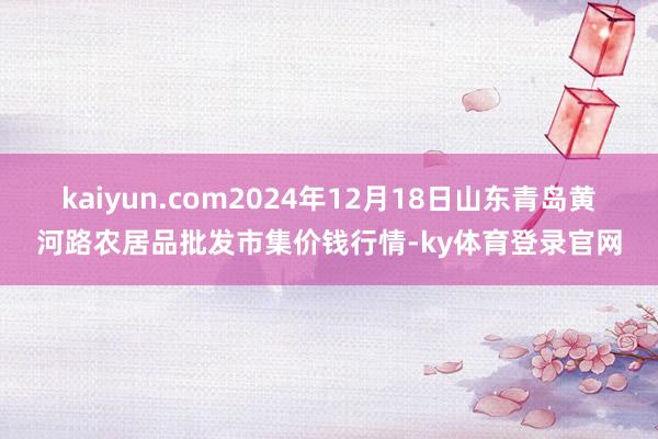 kaiyun.com2024年12月18日山东青岛黄河路农居品批发市集价钱行情-ky体育登录官网