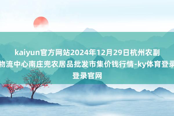 kaiyun官方网站2024年12月29日杭州农副居品物流中心南庄兜农居品批发市集价钱行情-ky体育登录官网