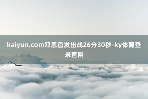 kaiyun.com邓恩首发出战26分30秒-ky体育登录官网