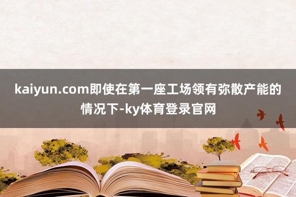 kaiyun.com即使在第一座工场领有弥散产能的情况下-ky体育登录官网