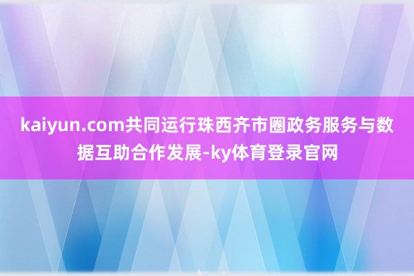kaiyun.com共同运行珠西齐市圈政务服务与数据互助合作发展-ky体育登录官网