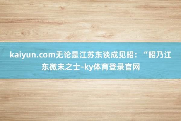 kaiyun.com无论是江苏东谈成见昭:“昭乃江东微末之士-ky体育登录官网