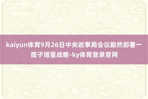 kaiyun体育9月26日中央政事局会议毅然部署一揽子增量战略-ky体育登录官网