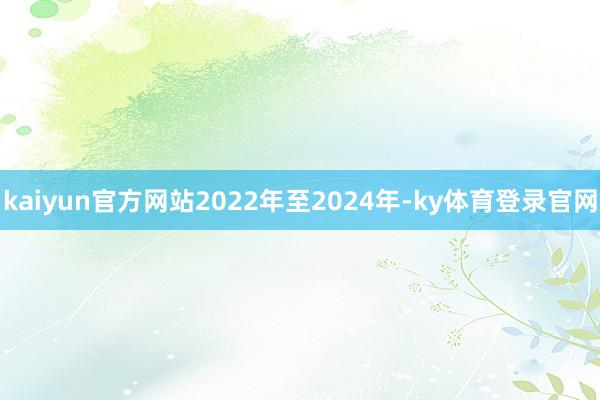 kaiyun官方网站2022年至2024年-ky体育登录官网