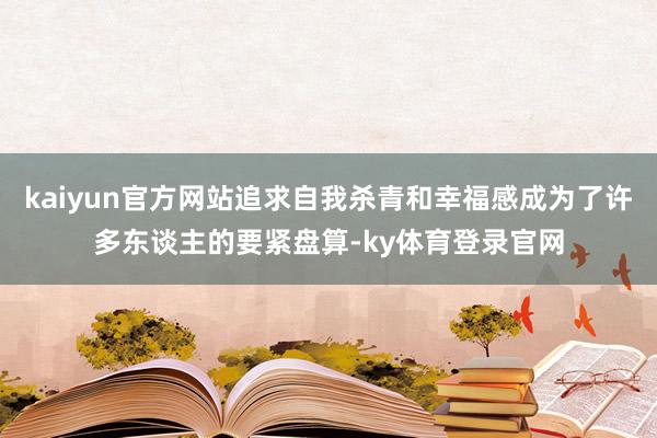 kaiyun官方网站追求自我杀青和幸福感成为了许多东谈主的要紧盘算-ky体育登录官网