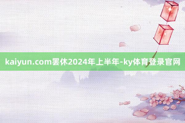 kaiyun.com 罢休2024年上半年-ky体育登录官网
