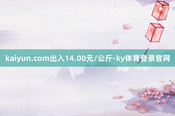 kaiyun.com出入14.00元/公斤-ky体育登录官网