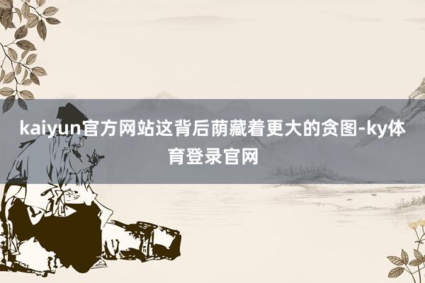 kaiyun官方网站这背后荫藏着更大的贪图-ky体育登录官网