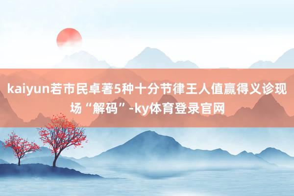 kaiyun若市民卓著5种十分节律王人值赢得义诊现场“解码”-ky体育登录官网