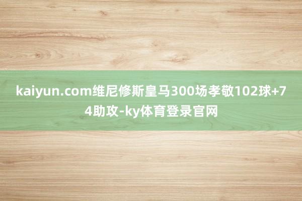kaiyun.com维尼修斯皇马300场孝敬102球+74助攻-ky体育登录官网