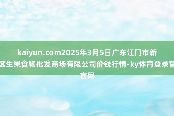 kaiyun.com2025年3月5日广东江门市新会区生果食物批发商场有限公司价钱行情-ky体育登录官网
