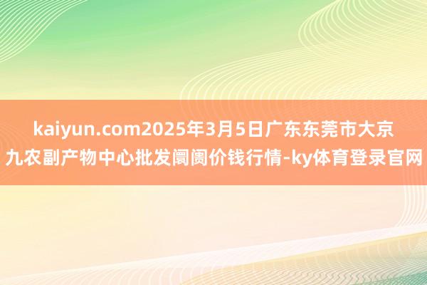 kaiyun.com2025年3月5日广东东莞市大京九农副产物中心批发阛阓价钱行情-ky体育登录官网