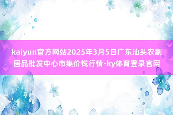kaiyun官方网站2025年3月5日广东汕头农副居品批发中心市集价钱行情-ky体育登录官网