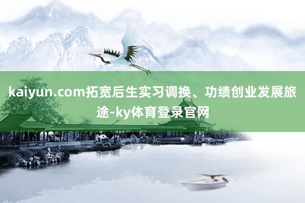 kaiyun.com拓宽后生实习调换、功绩创业发展旅途-ky体育登录官网