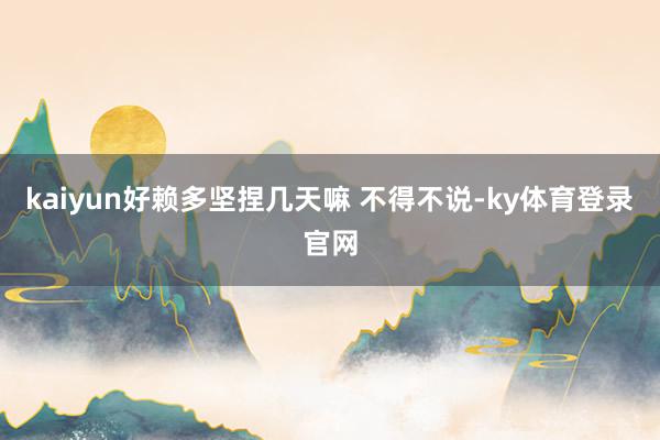 kaiyun好赖多坚捏几天嘛 不得不说-ky体育登录官网