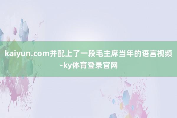kaiyun.com并配上了一段毛主席当年的语言视频-ky体育登录官网