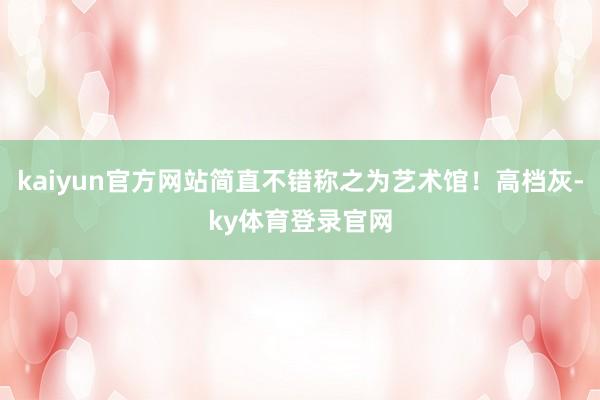 kaiyun官方网站简直不错称之为艺术馆!高档灰-ky体育登录官网