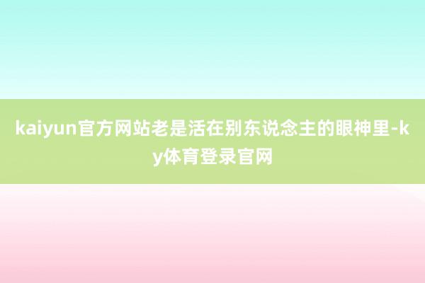 kaiyun官方网站老是活在别东说念主的眼神里-ky体育登录官网