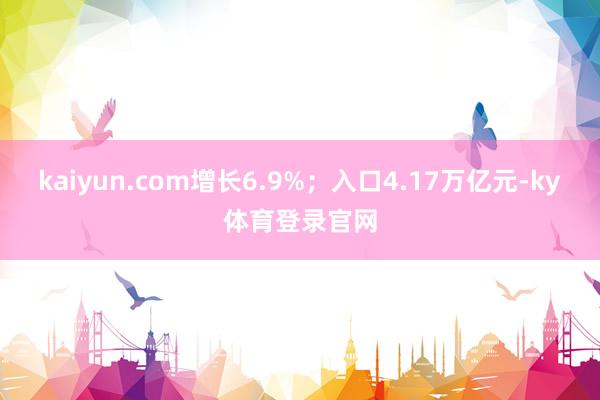 kaiyun.com增长6.9%；入口4.17万亿元-ky体育登录官网
