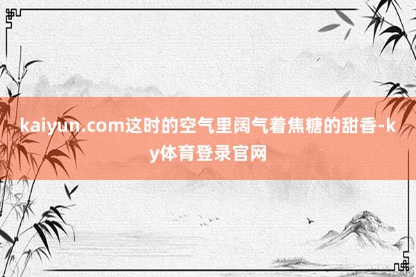 kaiyun.com这时的空气里阔气着焦糖的甜香-ky体育登录官网