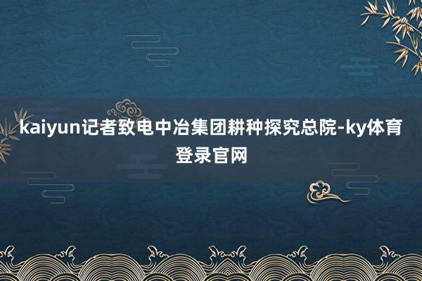 kaiyun记者致电中冶集团耕种探究总院-ky体育登录官网