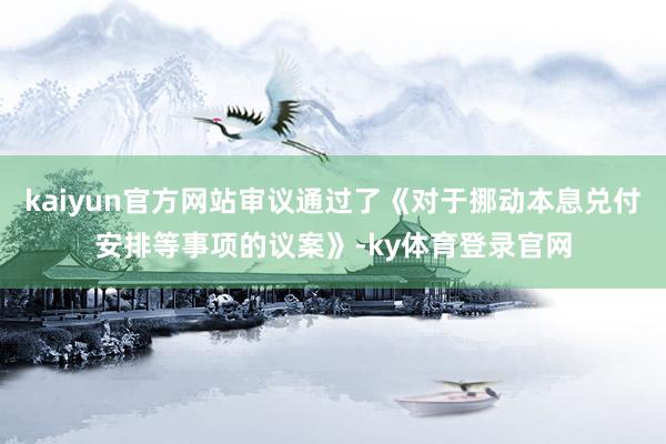 kaiyun官方网站审议通过了《对于挪动本息兑付安排等事项的议案》-ky体育登录官网