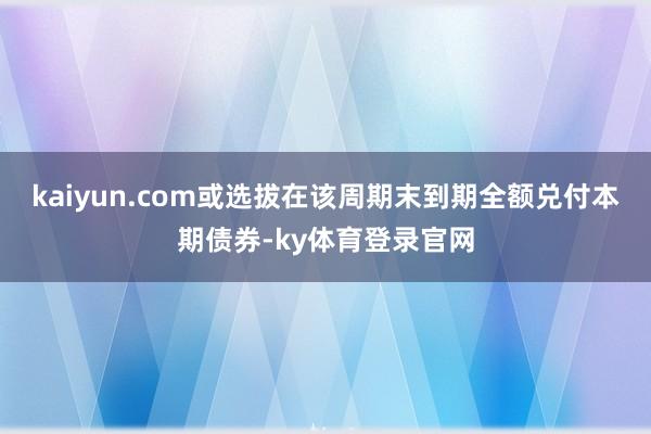 kaiyun.com或选拔在该周期末到期全额兑付本期债券-ky体育登录官网