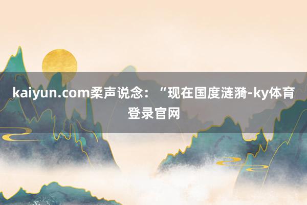 kaiyun.com柔声说念：“现在国度涟漪-ky体育登录官网