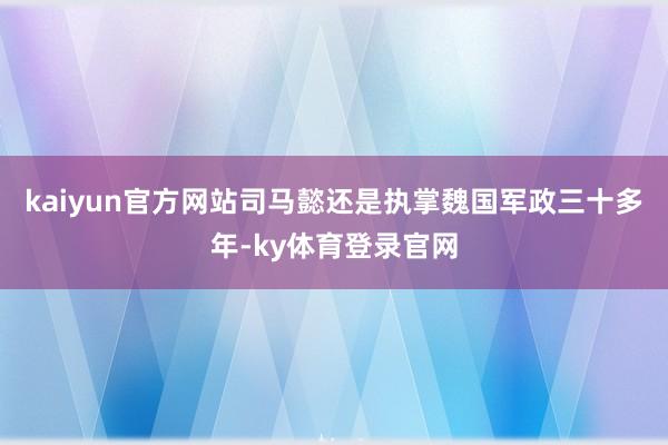 kaiyun官方网站司马懿还是执掌魏国军政三十多年-ky体育登录官网