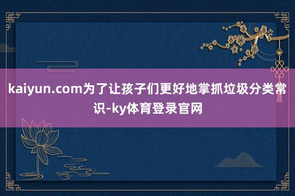 kaiyun.com为了让孩子们更好地掌抓垃圾分类常识-ky体育登录官网