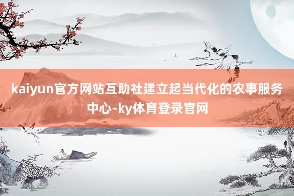 kaiyun官方网站互助社建立起当代化的农事服务中心-ky体育登录官网