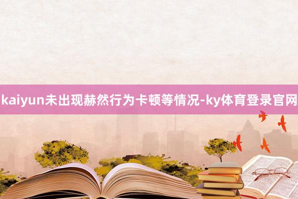 kaiyun未出现赫然行为卡顿等情况-ky体育登录官网