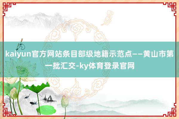 kaiyun官方网站条目部级地籍示范点——黄山市第一批汇交-ky体育登录官网