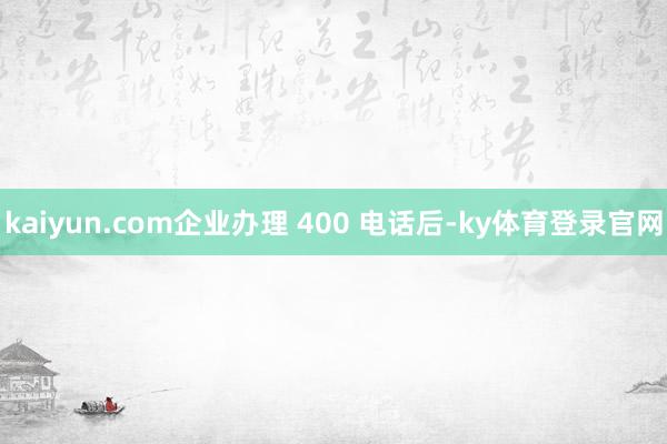kaiyun.com企业办理 400 电话后-ky体育登录官网