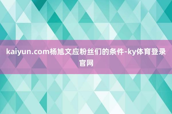 kaiyun.com杨旭文应粉丝们的条件-ky体育登录官网
