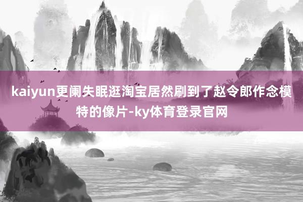 kaiyun更阑失眠逛淘宝居然刷到了赵令郎作念模特的像片-ky体育登录官网