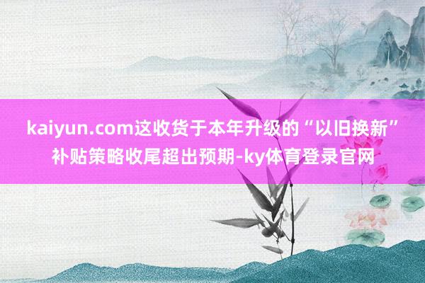 kaiyun.com这收货于本年升级的“以旧换新”补贴策略收尾超出预期-ky体育登录官网