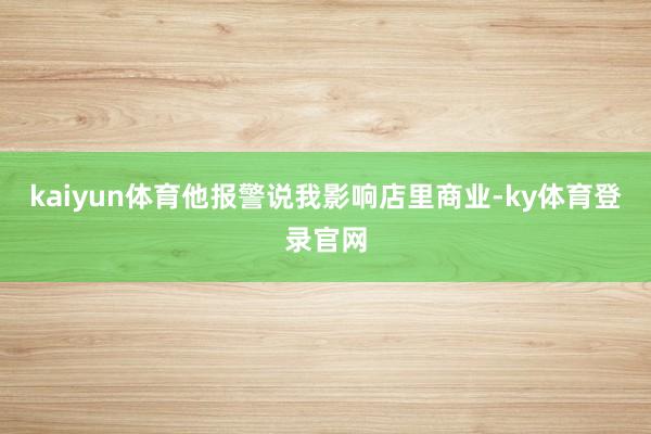 kaiyun体育他报警说我影响店里商业-ky体育登录官网