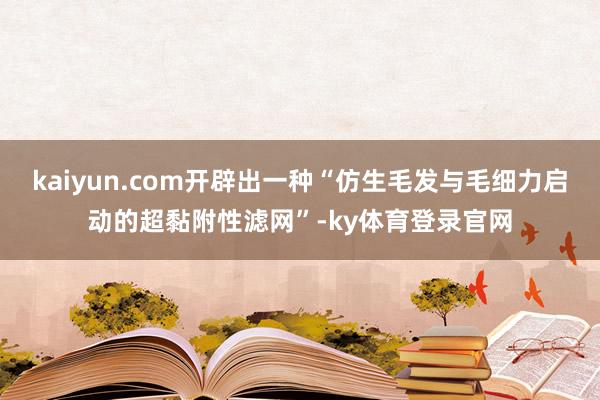 kaiyun.com开辟出一种“仿生毛发与毛细力启动的超黏附性滤网”-ky体育登录官网
