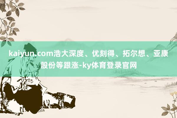 kaiyun.com浩大深度、优刻得、拓尔想、亚康股份等跟涨-ky体育登录官网