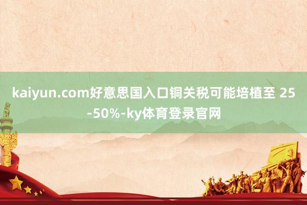 kaiyun.com好意思国入口铜关税可能培植至 25-50%-ky体育登录官网