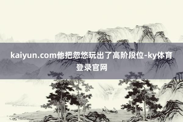 kaiyun.com他把忽悠玩出了高阶段位-ky体育登录官网