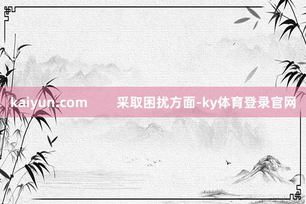 kaiyun.com 采取困扰方面-ky体育登录官网