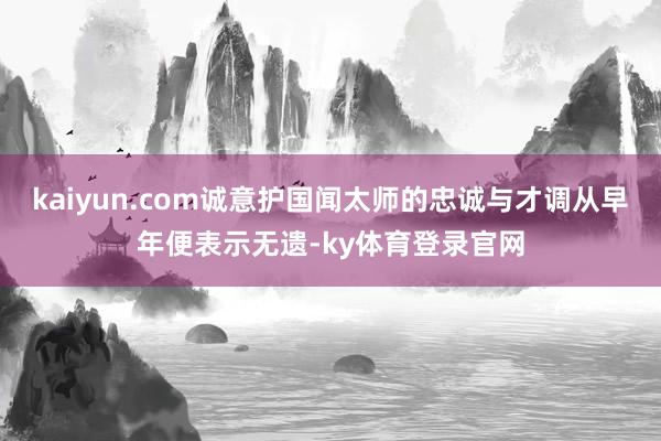kaiyun.com诚意护国闻太师的忠诚与才调从早年便表示无遗-ky体育登录官网